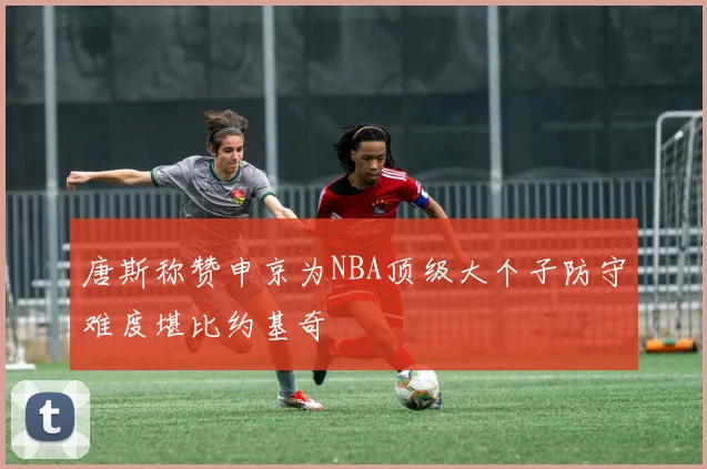 唐斯称赞申京为NBA顶级大个子防守难度堪比约基奇