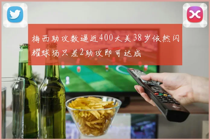 梅西助攻数逼近400大关38岁依然闪耀球场只差2助攻即可达成