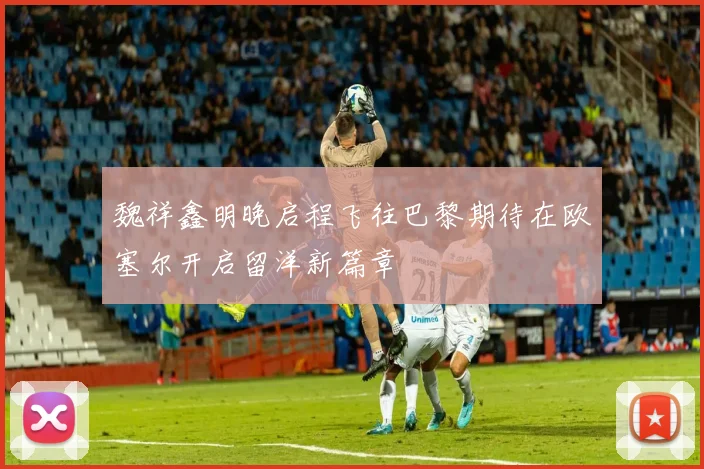 魏祥鑫明晚启程飞往巴黎期待在欧塞尔开启留洋新篇章