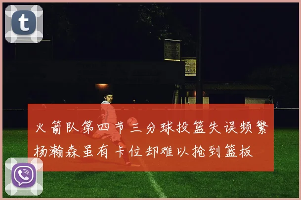 火箭队第四节三分球投篮失误频繁杨瀚森虽有卡位却难以抢到篮板