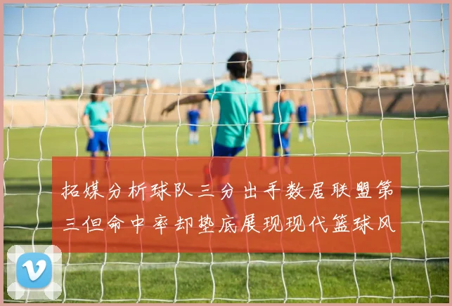 拓媒分析球队三分出手数居联盟第三但命中率却垫底展现现代篮球风格