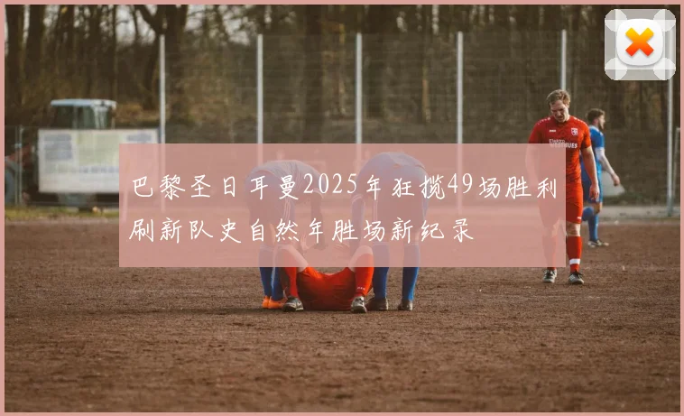 巴黎圣日耳曼2025年狂揽49场胜利刷新队史自然年胜场新纪录