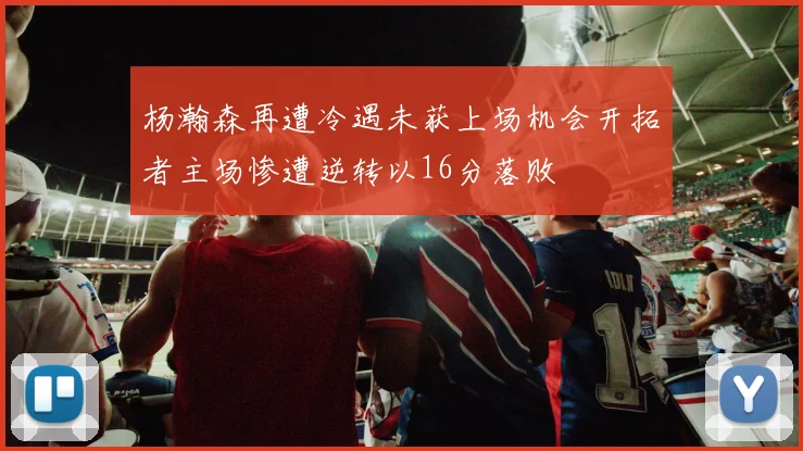 杨瀚森再遭冷遇未获上场机会开拓者主场惨遭逆转以16分落败