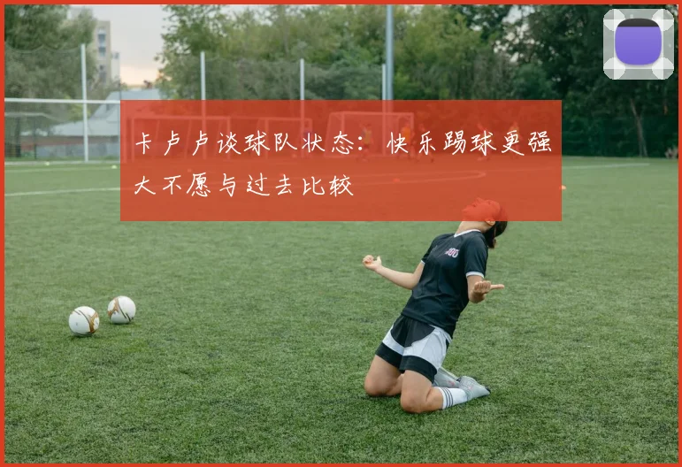 卡卢卢谈球队状态：快乐踢球更强大不愿与过去比较