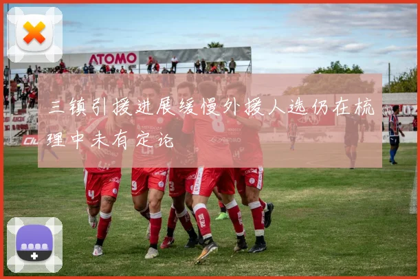 三镇引援进展缓慢外援人选仍在梳理中未有定论