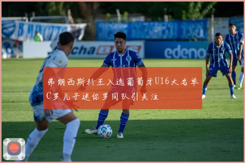 弗朗西斯科王入选葡萄牙U16大名单C罗儿子迷你罗同队引关注
