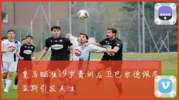 皇马瞄准19岁青训后卫巴尔德佩尼亚斯引发关注