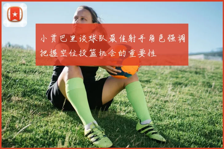 小贾巴里谈球队最佳射手角色强调把握空位投篮机会的重要性