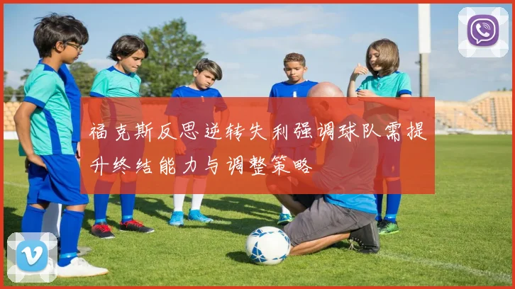 福克斯反思逆转失利强调球队需提升终结能力与调整策略