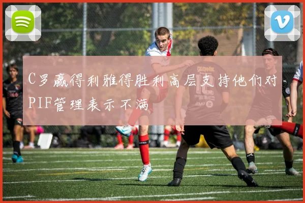 C罗赢得利雅得胜利高层支持他们对PIF管理表示不满