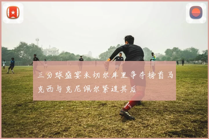 三分球盛宴米切尔库里争夺榜首马克西与克尼佩尔紧追其后