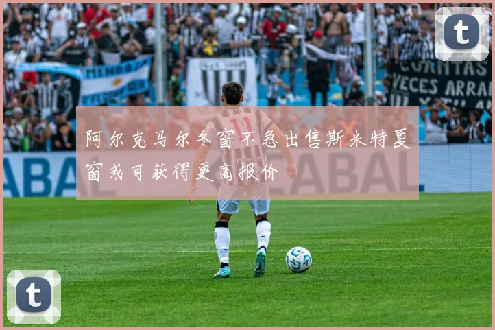 阿尔克马尔冬窗不急出售斯米特夏窗或可获得更高报价