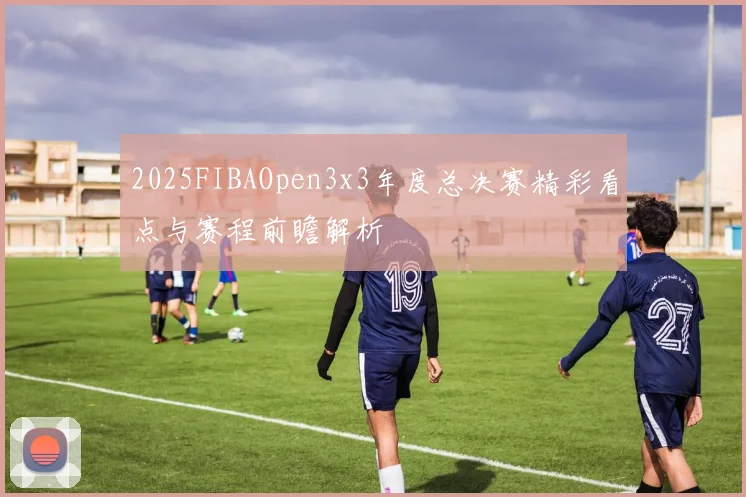 2025FIBAOpen3x3年度总决赛精彩看点与赛程前瞻解析