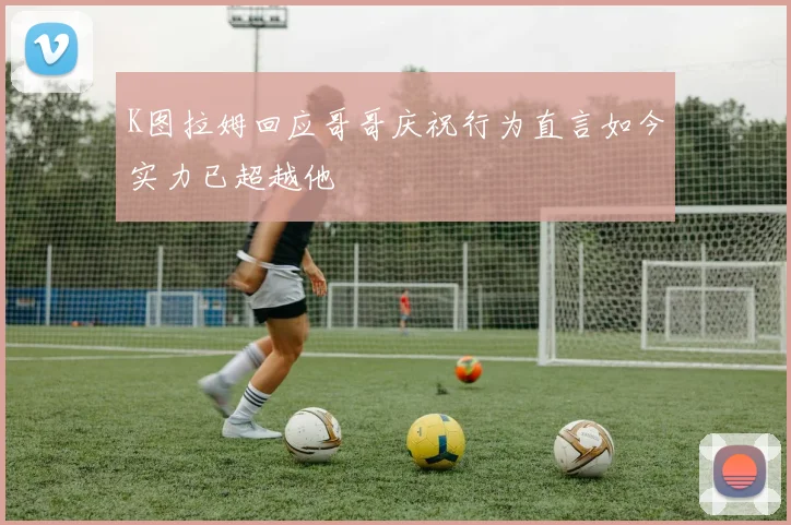 K图拉姆回应哥哥庆祝行为直言如今实力已超越他