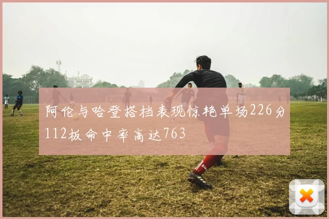 阿伦与哈登搭档表现惊艳单场226分112板命中率高达763