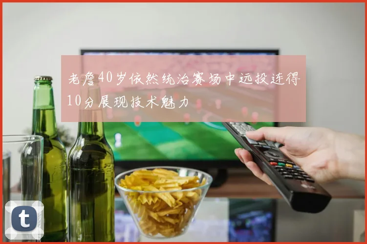 老詹40岁依然统治赛场中远投连得10分展现技术魅力