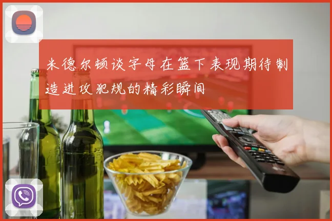 米德尔顿谈字母在篮下表现期待制造进攻犯规的精彩瞬间