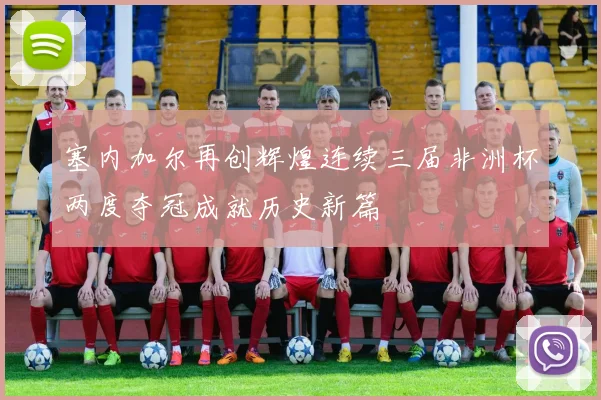 塞内加尔再创辉煌连续三届非洲杯两度夺冠成就历史新篇