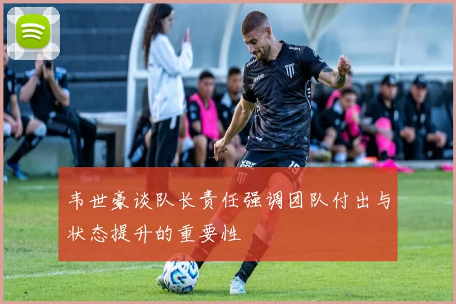 韦世豪谈队长责任强调团队付出与状态提升的重要性