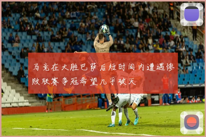 马竞在大胜巴萨后短时间内遭遇惨败联赛争冠希望几乎破灭