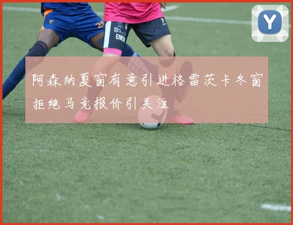 阿森纳夏窗有意引进格雷茨卡冬窗拒绝马竞报价引关注