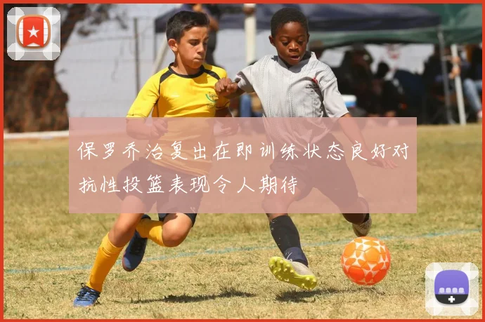 保罗乔治复出在即训练状态良好对抗性投篮表现令人期待