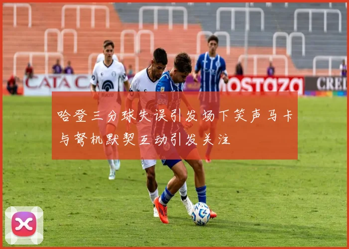 哈登三分球失误引发场下笑声马卡与弩机默契互动引发关注