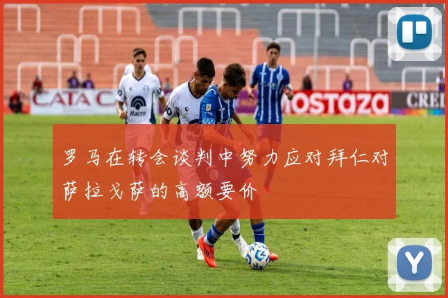 罗马在转会谈判中努力应对拜仁对萨拉戈萨的高额要价