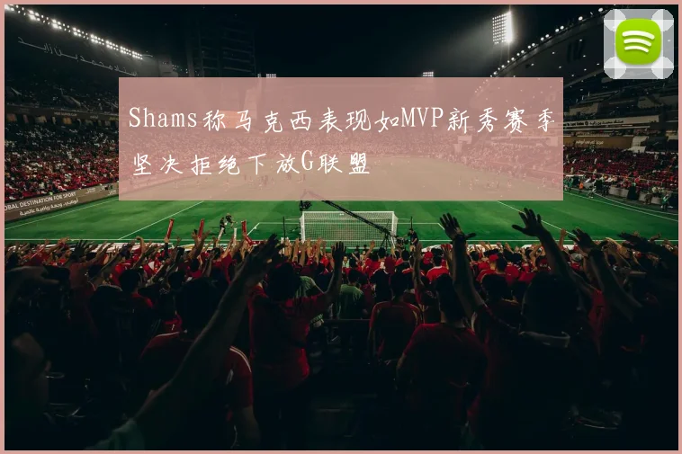 Shams称马克西表现如MVP新秀赛季坚决拒绝下放G联盟