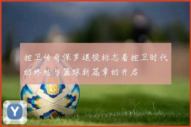 控卫传奇保罗退役标志着控卫时代的终结与篮球新篇章的开启