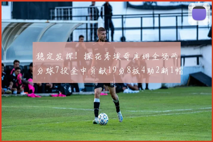稳定发挥！探花秀埃奇库姆全场两分球7投全中贡献19分8板4助2断1帽
