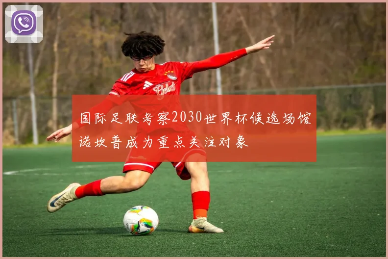 国际足联考察2030世界杯候选场馆诺坎普成为重点关注对象